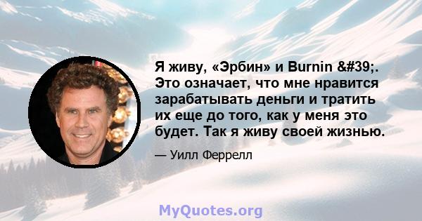 Я живу, «Эрбин» и Burnin '. Это означает, что мне нравится зарабатывать деньги и тратить их еще до того, как у меня это будет. Так я живу своей жизнью.