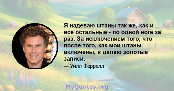 Я надеваю штаны так же, как и все остальные - по одной ноге за раз. За исключением того, что после того, как мои штаны включены, я делаю золотые записи.