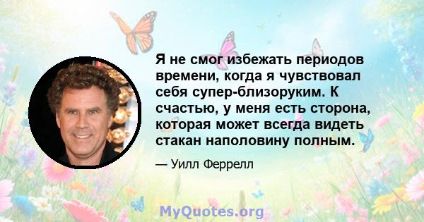 Я не смог избежать периодов времени, когда я чувствовал себя супер-близоруким. К счастью, у меня есть сторона, которая может всегда видеть стакан наполовину полным.