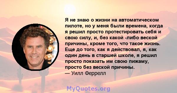 Я не знаю о жизни на автоматическом пилоте, но у меня были времена, когда я решил просто протестировать себя и свою силу, и, без какой -либо веской причины, кроме того, что такое жизнь. Еще до того, как я действовал, я, 