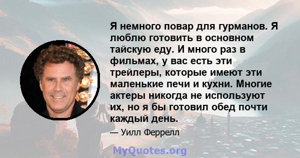 Я немного повар для гурманов. Я люблю готовить в основном тайскую еду. И много раз в фильмах, у вас есть эти трейлеры, которые имеют эти маленькие печи и кухни. Многие актеры никогда не используют их, но я бы готовил