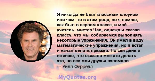 Я никогда не был классным клоуном или чем -то в этом роде, но я помню, как был в первом классе, и мой учитель, мистер Чад, однажды сказал классу, что мы собираемся выполнять некоторые упражнения. Он имел в виду