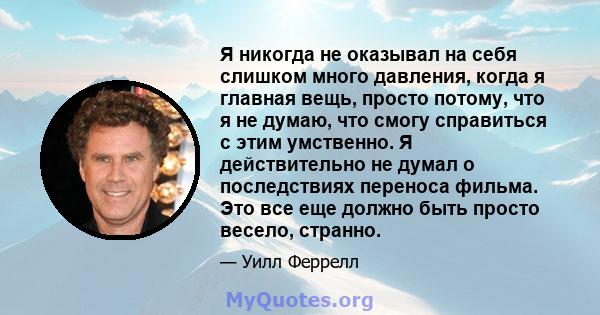 Я никогда не оказывал на себя слишком много давления, когда я главная вещь, просто потому, что я не думаю, что смогу справиться с этим умственно. Я действительно не думал о последствиях переноса фильма. Это все еще