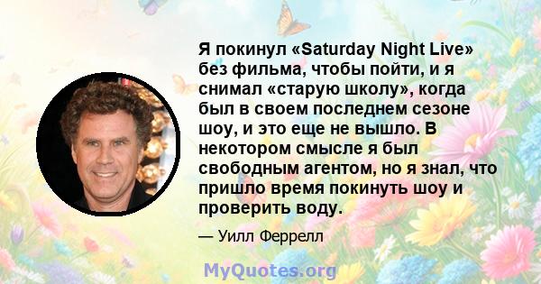 Я покинул «Saturday Night Live» без фильма, чтобы пойти, и я снимал «старую школу», когда был в своем последнем сезоне шоу, и это еще не вышло. В некотором смысле я был свободным агентом, но я знал, что пришло время