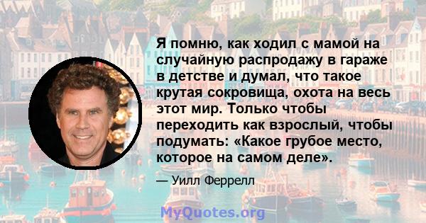 Я помню, как ходил с мамой на случайную распродажу в гараже в детстве и думал, что такое крутая сокровища, охота на весь этот мир. Только чтобы переходить как взрослый, чтобы подумать: «Какое грубое место, которое на