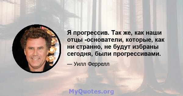 Я прогрессив. Так же, как наши отцы -основатели, которые, как ни странно, не будут избраны сегодня, были прогрессивами.