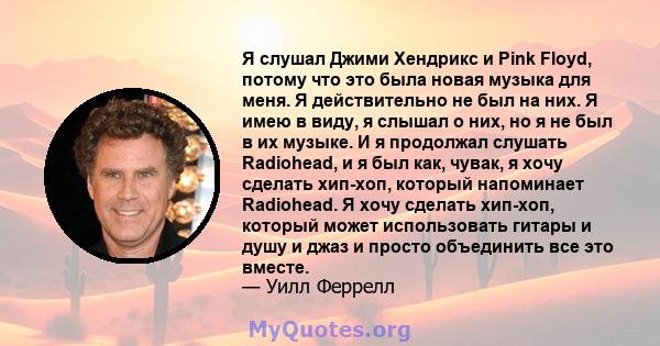 Я слушал Джими Хендрикс и Pink Floyd, потому что это была новая музыка для меня. Я действительно не был на них. Я имею в виду, я слышал о них, но я не был в их музыке. И я продолжал слушать Radiohead, и я был как,