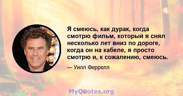 Я смеюсь, как дурак, когда смотрю фильм, который я снял несколько лет вниз по дороге, когда он на кабеле, я просто смотрю и, к сожалению, смеюсь.