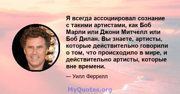 Я всегда ассоциировал сознание с такими артистами, как Боб Марли или Джони Митчелл или Боб Дилан. Вы знаете, артисты, которые действительно говорили о том, что происходило в мире, и действительно артисты, которые вне