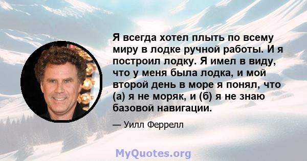 Я всегда хотел плыть по всему миру в лодке ручной работы. И я построил лодку. Я имел в виду, что у меня была лодка, и мой второй день в море я понял, что (а) я не моряк, и (б) я не знаю базовой навигации.