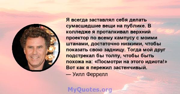 Я всегда заставлял себя делать сумасшедшие вещи на публике. В колледже я проталкивал верхний проектор по всему кампусу с моими штанами, достаточно низкими, чтобы показать свою задницу. Тогда мой друг подстрекал бы