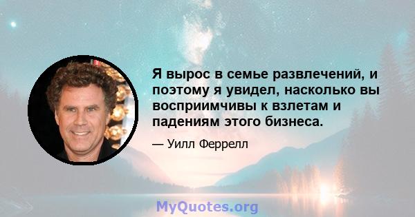 Я вырос в семье развлечений, и поэтому я увидел, насколько вы восприимчивы к взлетам и падениям этого бизнеса.