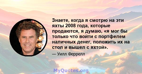 Знаете, когда я смотрю на эти яхты 2008 года, которые продаются, я думаю, «я мог бы только что войти с портфелем наличных денег, положить их на стол и вышел с яхтой».