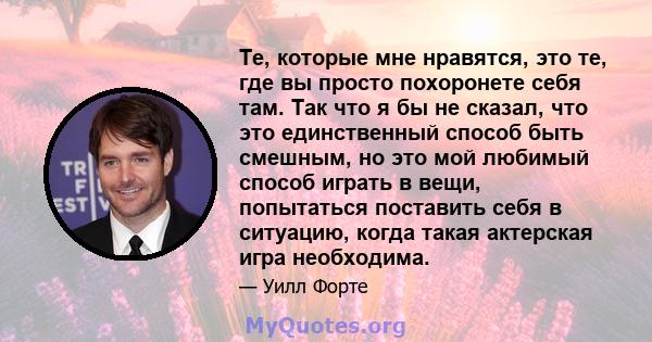 Те, которые мне нравятся, это те, где вы просто похоронете себя там. Так что я бы не сказал, что это единственный способ быть смешным, но это мой любимый способ играть в вещи, попытаться поставить себя в ситуацию, когда 