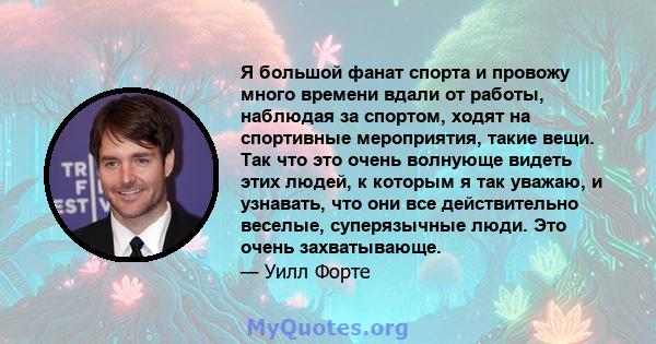 Я большой фанат спорта и провожу много времени вдали от работы, наблюдая за спортом, ходят на спортивные мероприятия, такие вещи. Так что это очень волнующе видеть этих людей, к которым я так уважаю, и узнавать, что они 