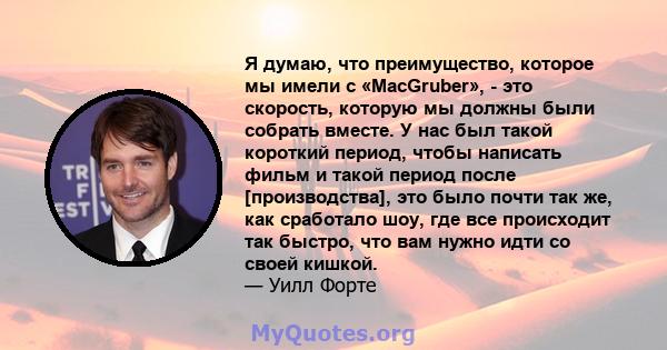 Я думаю, что преимущество, которое мы имели с «MacGruber», - это скорость, которую мы должны были собрать вместе. У нас был такой короткий период, чтобы написать фильм и такой период после [производства], это было почти 