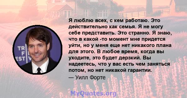 Я люблю всех, с кем работаю. Это действительно как семья. Я не могу себе представить. Это странно. Я знаю, что в какой -то момент мне придется уйти, но у меня еще нет никакого плана для этого. В любое время, когда вы