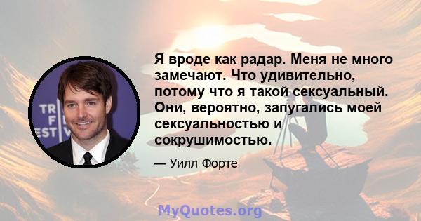 Я вроде как радар. Меня не много замечают. Что удивительно, потому что я такой сексуальный. Они, вероятно, запугались моей сексуальностью и сокрушимостью.