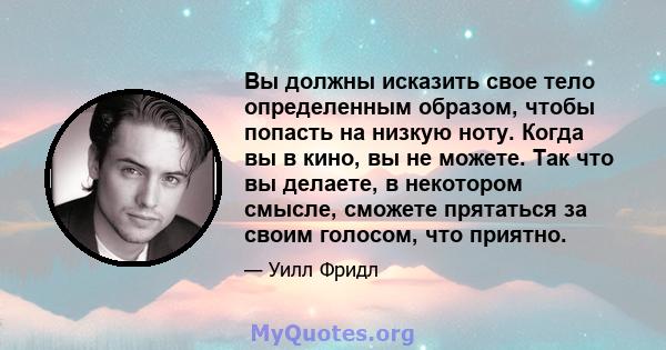 Вы должны исказить свое тело определенным образом, чтобы попасть на низкую ноту. Когда вы в кино, вы не можете. Так что вы делаете, в некотором смысле, сможете прятаться за своим голосом, что приятно.