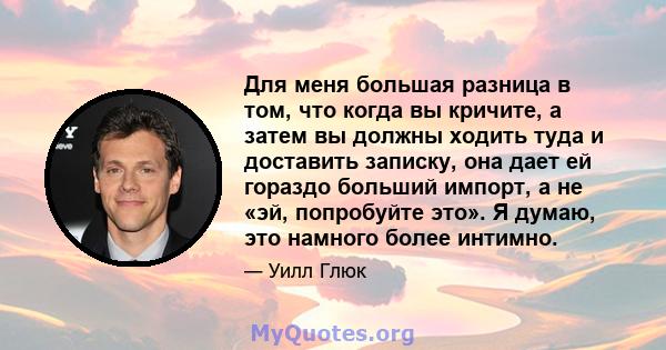 Для меня большая разница в том, что когда вы кричите, а затем вы должны ходить туда и доставить записку, она дает ей гораздо больший импорт, а не «эй, попробуйте это». Я думаю, это намного более интимно.