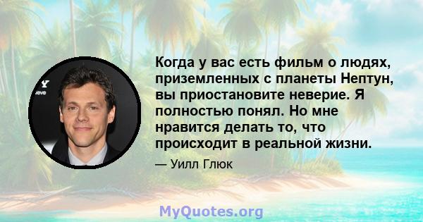 Когда у вас есть фильм о людях, приземленных с планеты Нептун, вы приостановите неверие. Я полностью понял. Но мне нравится делать то, что происходит в реальной жизни.