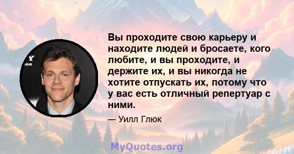 Вы проходите свою карьеру и находите людей и бросаете, кого любите, и вы проходите, и держите их, и вы никогда не хотите отпускать их, потому что у вас есть отличный репертуар с ними.