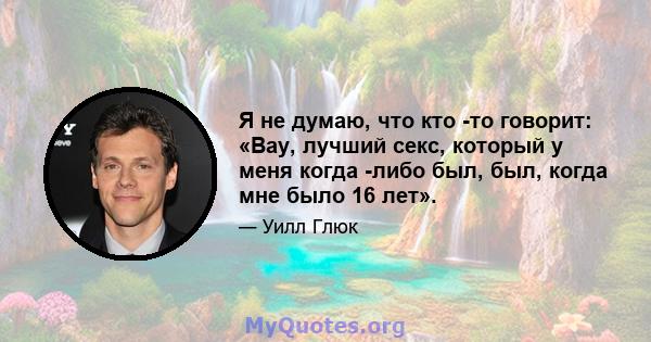 Я не думаю, что кто -то говорит: «Вау, лучший секс, который у меня когда -либо был, был, когда мне было 16 лет».