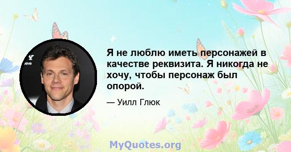 Я не люблю иметь персонажей в качестве реквизита. Я никогда не хочу, чтобы персонаж был опорой.