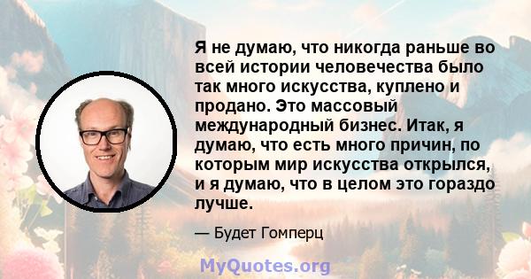 Я не думаю, что никогда раньше во всей истории человечества было так много искусства, куплено и продано. Это массовый международный бизнес. Итак, я думаю, что есть много причин, по которым мир искусства открылся, и я