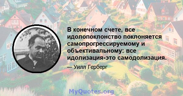 В конечном счете, все идолопоклонство поклоняется самопрогрессируемому и объективальному: все идолизация-это самодолизация.