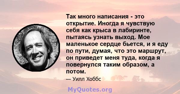 Так много написания - это открытие. Иногда я чувствую себя как крыса в лабиринте, пытаясь узнать выход. Мое маленькое сердце бьется, и я еду по пути, думая, что это маршрут, он приведет меня туда, когда я повернулся