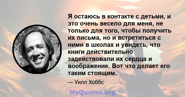 Я остаюсь в контакте с детьми, и это очень весело для меня, не только для того, чтобы получить их письма, но и встретиться с ними в школах и увидеть, что книги действительно задействовали их сердца и воображение. Вот