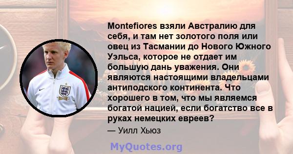 Montefiores взяли Австралию для себя, и там нет золотого поля или овец из Тасмании до Нового Южного Уэльса, которое не отдает им большую дань уважения. Они являются настоящими владельцами антиподского континента. Что