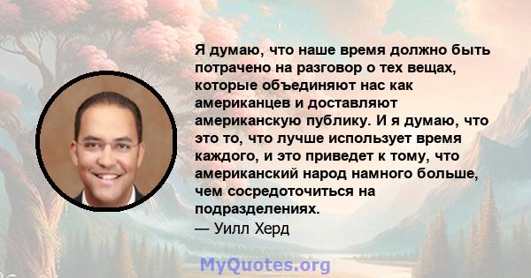 Я думаю, что наше время должно быть потрачено на разговор о тех вещах, которые объединяют нас как американцев и доставляют американскую публику. И я думаю, что это то, что лучше использует время каждого, и это приведет