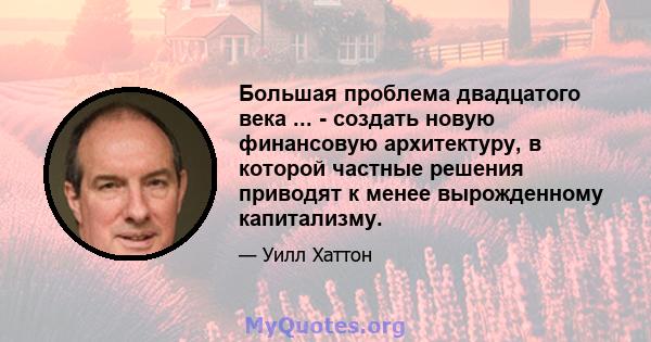 Большая проблема двадцатого века ... - создать новую финансовую архитектуру, в которой частные решения приводят к менее вырожденному капитализму.