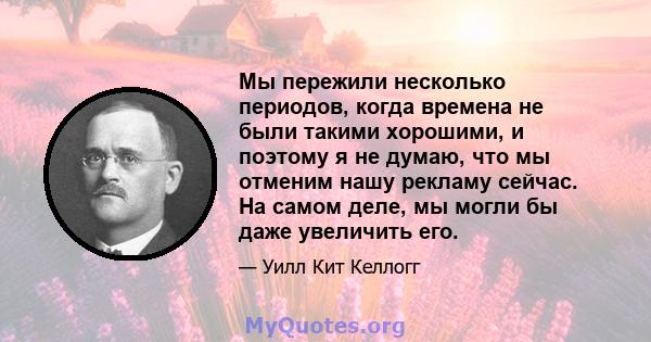 Мы пережили несколько периодов, когда времена не были такими хорошими, и поэтому я не думаю, что мы отменим нашу рекламу сейчас. На самом деле, мы могли бы даже увеличить его.