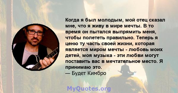 Когда я был молодым, мой отец сказал мне, что я живу в мире мечты. В то время он пытался выпрямить меня, чтобы полететь правильно. Теперь я ценю ту часть своей жизни, которая является миром мечты - любовь моих детей,