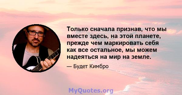 Только сначала признав, что мы вместе здесь, на этой планете, прежде чем маркировать себя как все остальное, мы можем надеяться на мир на земле.