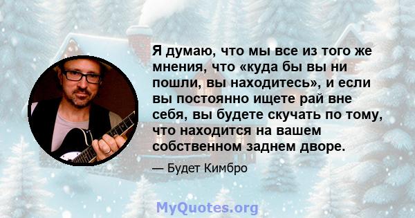 Я думаю, что мы все из того же мнения, что «куда бы вы ни пошли, вы находитесь», и если вы постоянно ищете рай вне себя, вы будете скучать по тому, что находится на вашем собственном заднем дворе.