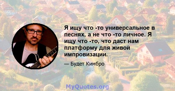 Я ищу что -то универсальное в песнях, а не что -то личное. Я ищу что -то, что даст нам платформу для живой импровизации.