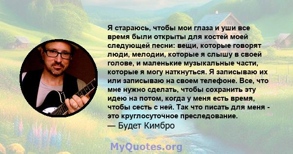 Я стараюсь, чтобы мои глаза и уши все время были открыты для костей моей следующей песни: вещи, которые говорят люди, мелодии, которые я слышу в своей голове, и маленькие музыкальные части, которые я могу наткнуться. Я