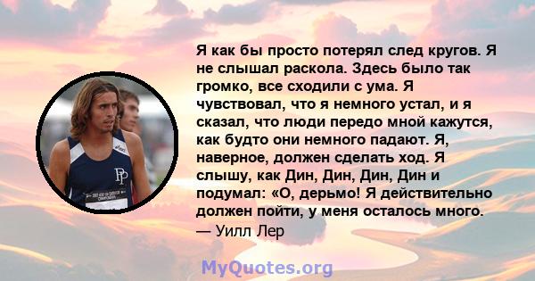 Я как бы просто потерял след кругов. Я не слышал раскола. Здесь было так громко, все сходили с ума. Я чувствовал, что я немного устал, и я сказал, что люди передо мной кажутся, как будто они немного падают. Я, наверное, 