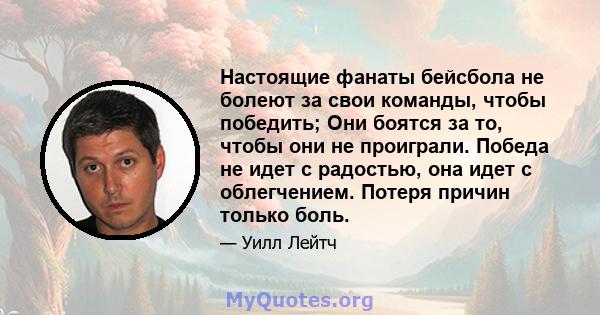 Настоящие фанаты бейсбола не болеют за свои команды, чтобы победить; Они боятся за то, чтобы они не проиграли. Победа не идет с радостью, она идет с облегчением. Потеря причин только боль.