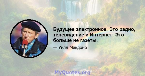 Будущее электронное. Это радио, телевидение и Интернет; Это больше не газеты.