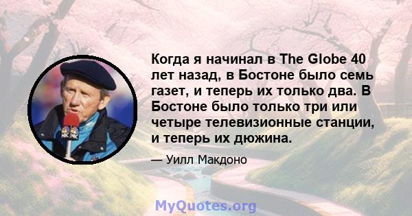 Когда я начинал в The Globe 40 лет назад, в Бостоне было семь газет, и теперь их только два. В Бостоне было только три или четыре телевизионные станции, и теперь их дюжина.