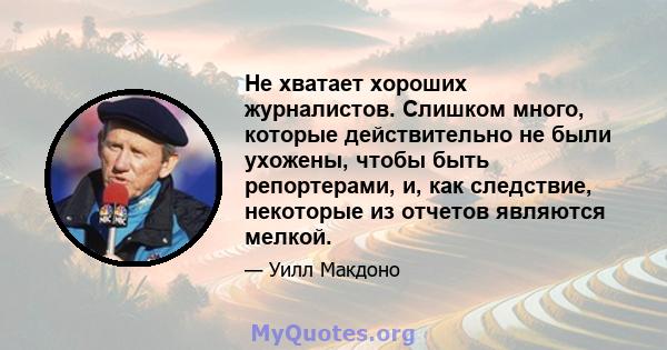 Не хватает хороших журналистов. Слишком много, которые действительно не были ухожены, чтобы быть репортерами, и, как следствие, некоторые из отчетов являются мелкой.