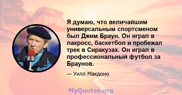 Я думаю, что величайшим универсальным спортсменом был Джим Браун. Он играл в лакросс, баскетбол и пробежал трек в Сиракузах. Он играл в профессиональный футбол за Браунов.