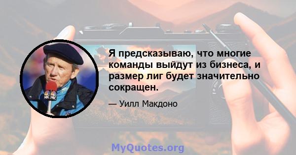 Я предсказываю, что многие команды выйдут из бизнеса, и размер лиг будет значительно сокращен.