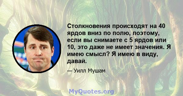 Столкновения происходят на 40 ярдов вниз по полю, поэтому, если вы снимаете с 5 ярдов или 10, это даже не имеет значения. Я имею смысл? Я имею в виду, давай.