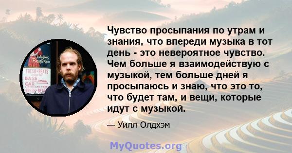 Чувство просыпания по утрам и знания, что впереди музыка в тот день - это невероятное чувство. Чем больше я взаимодействую с музыкой, тем больше дней я просыпаюсь и знаю, что это то, что будет там, и вещи, которые идут